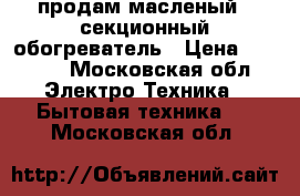 продам масленый 8 секционный обогреватель › Цена ­ 1 000 - Московская обл. Электро-Техника » Бытовая техника   . Московская обл.